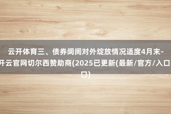 云开体育　　三、债券阛阓对外绽放情况　　适度4月末-开云官网切尔西赞助商(2025已更新(最新/官方/入口)