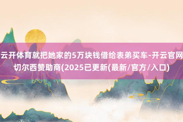 云开体育就把她家的5万块钱借给表弟买车-开云官网切尔西赞助商(2025已更新(最新/官方/入口)