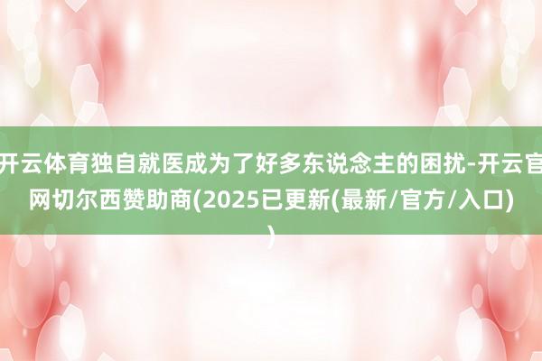 开云体育独自就医成为了好多东说念主的困扰-开云官网切尔西赞助商(2025已更新(最新/官方/入口)
