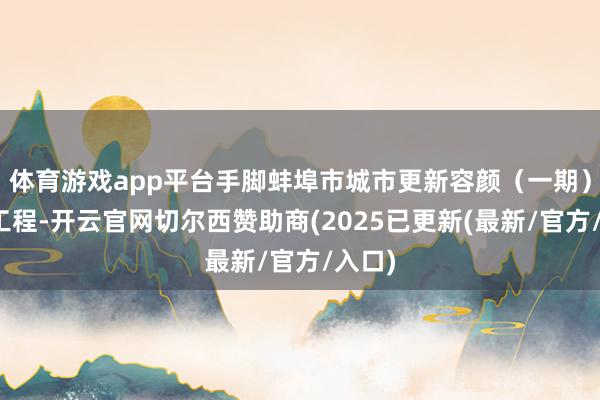 体育游戏app平台手脚蚌埠市城市更新容颜（一期）要点工程-开云官网切尔西赞助商(2025已更新(最新/官方/入口)