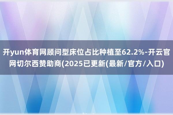 开yun体育网顾问型床位占比种植至62.2%-开云官网切尔西赞助商(2025已更新(最新/官方/入口)