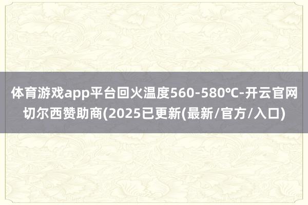 体育游戏app平台回火温度560-580℃-开云官网切尔西赞助商(2025已更新(最新/官方/入口)