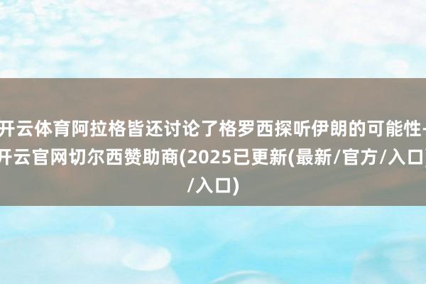 开云体育阿拉格皆还讨论了格罗西探听伊朗的可能性-开云官网切尔西赞助商(2025已更新(最新/官方/入口)