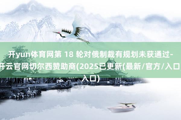开yun体育网第 18 轮对俄制裁有规划未获通过-开云官网切尔西赞助商(2025已更新(最新/官方/入口)