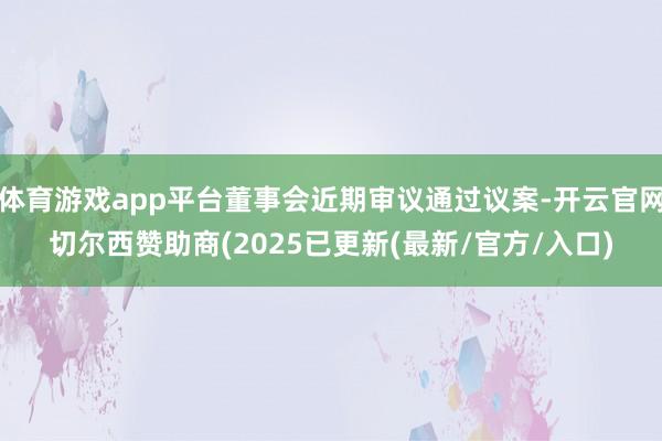 体育游戏app平台董事会近期审议通过议案-开云官网切尔西赞助商(2025已更新(最新/官方/入口)