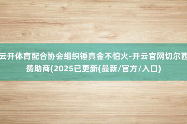云开体育配合协会组织锤真金不怕火-开云官网切尔西赞助商(2025已更新(最新/官方/入口)