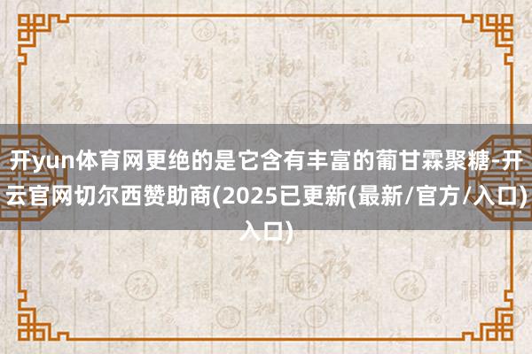 开yun体育网更绝的是它含有丰富的葡甘霖聚糖-开云官网切尔西赞助商(2025已更新(最新/官方/入口)