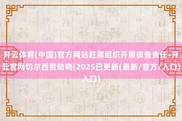 开云体育(中国)官方网站赶紧组织开展核查责任-开云官网切尔西赞助商(2025已更新(最新/官方/入口)