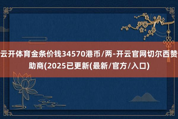 云开体育金条价钱34570港币/两-开云官网切尔西赞助商(2025已更新(最新/官方/入口)