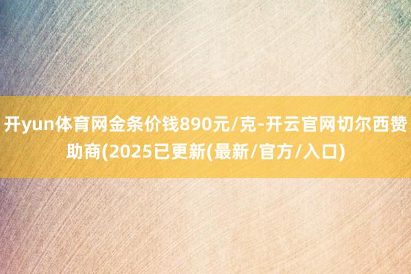 开yun体育网金条价钱890元/克-开云官网切尔西赞助商(2025已更新(最新/官方/入口)