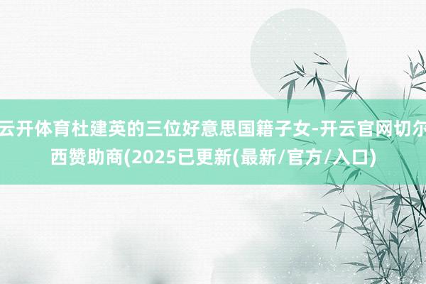 云开体育杜建英的三位好意思国籍子女-开云官网切尔西赞助商(2025已更新(最新/官方/入口)