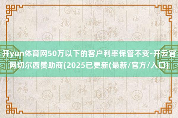 开yun体育网50万以下的客户利率保管不变-开云官网切尔西赞助商(2025已更新(最新/官方/入口)
