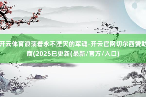 开云体育浪荡着永不湮灭的军魂-开云官网切尔西赞助商(2025已更新(最新/官方/入口)
