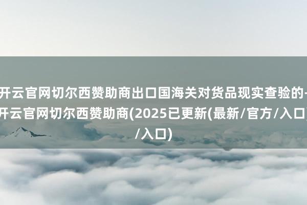 开云官网切尔西赞助商出口国海关对货品现实查验的-开云官网切尔西赞助商(2025已更新(最新/官方/入口)
