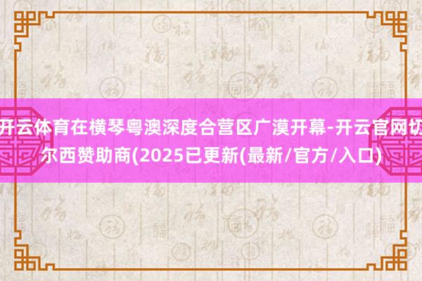 开云体育在横琴粤澳深度合营区广漠开幕-开云官网切尔西赞助商(2025已更新(最新/官方/入口)