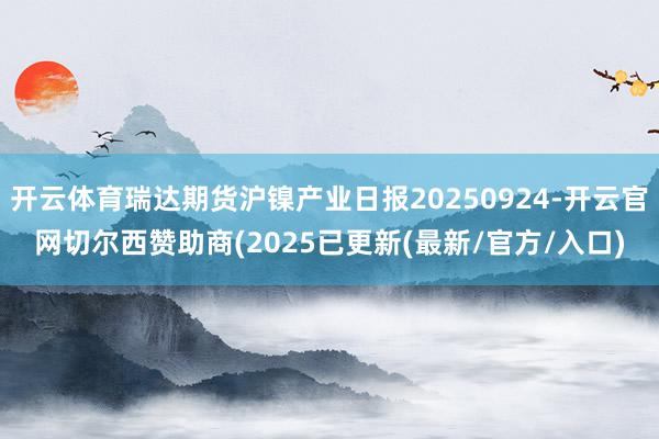开云体育瑞达期货沪镍产业日报20250924-开云官网切尔西赞助商(2025已更新(最新/官方/入口)