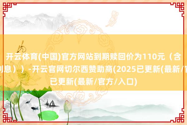 开云体育(中国)官方网站到期赎回价为110元（含终末一期利息））-开云官网切尔西赞助商(2025已更新(最新/官方/入口)