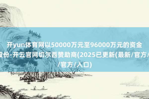 开yun体育网以50000万元至96000万元的资金回购股份-开云官网切尔西赞助商(2025已更新(最新/官方/入口)