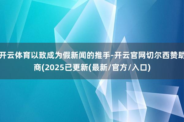 开云体育以致成为假新闻的推手-开云官网切尔西赞助商(2025已更新(最新/官方/入口)