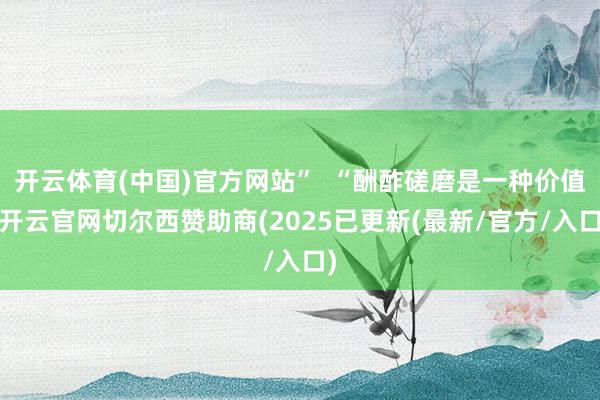 开云体育(中国)官方网站”  “酬酢磋磨是一种价值-开云官网切尔西赞助商(2025已更新(最新/官方/入口)