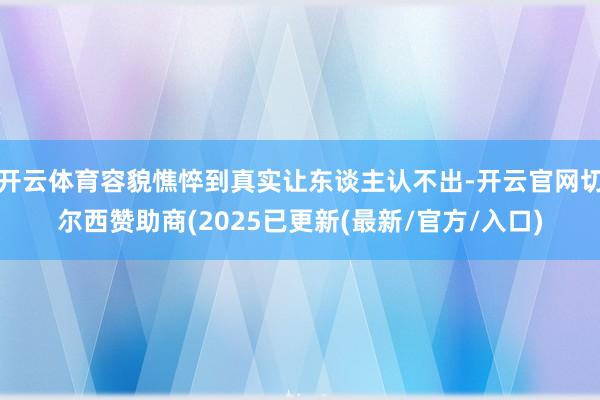 开云体育容貌憔悴到真实让东谈主认不出-开云官网切尔西赞助商(2025已更新(最新/官方/入口)
