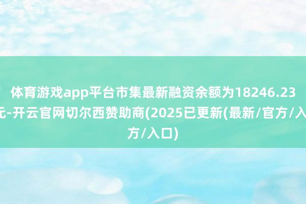 体育游戏app平台市集最新融资余额为18246.23亿元-开云官网切尔西赞助商(2025已更新(最新/官方/入口)