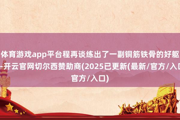 体育游戏app平台程再谈练出了一副铜筋铁骨的好躯壳-开云官网切尔西赞助商(2025已更新(最新/官方/入口)