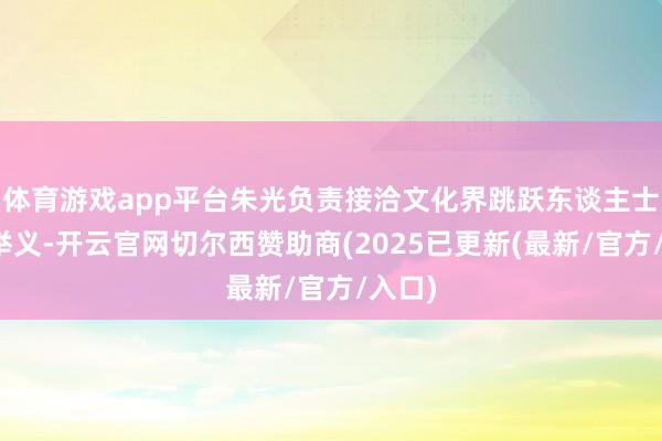 体育游戏app平台朱光负责接洽文化界跳跃东谈主士撑持举义-开云官网切尔西赞助商(2025已更新(最新/官方/入口)