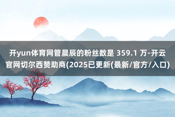 开yun体育网管晨辰的粉丝数是 359.1 万-开云官网切尔西赞助商(2025已更新(最新/官方/入口)