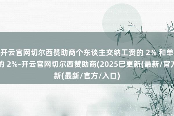 开云官网切尔西赞助商个东谈主交纳工资的 2% 和单元交纳的 2%-开云官网切尔西赞助商(2025已更新(最新/官方/入口)