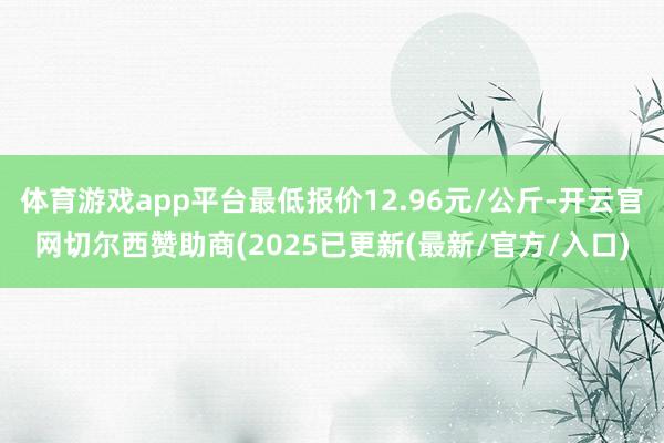 体育游戏app平台最低报价12.96元/公斤-开云官网切尔西赞助商(2025已更新(最新/官方/入口)