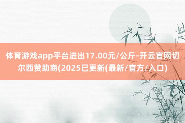 体育游戏app平台进出17.00元/公斤-开云官网切尔西赞助商(2025已更新(最新/官方/入口)