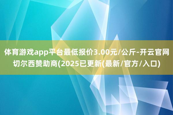 体育游戏app平台最低报价3.00元/公斤-开云官网切尔西赞助商(2025已更新(最新/官方/入口)