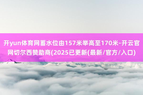 开yun体育网蓄水位由157米举高至170米-开云官网切尔西赞助商(2025已更新(最新/官方/入口)
