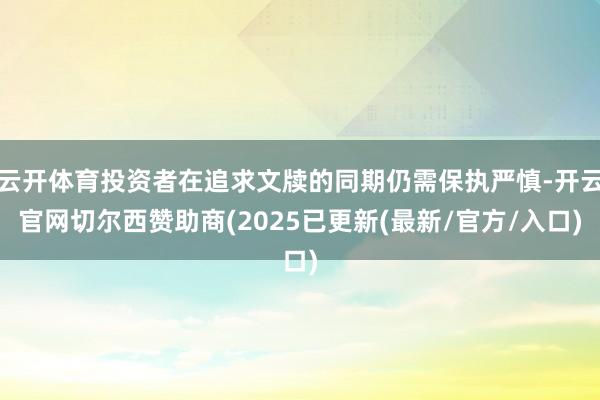 云开体育投资者在追求文牍的同期仍需保执严慎-开云官网切尔西赞助商(2025已更新(最新/官方/入口)