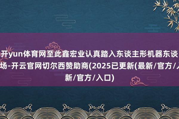 开yun体育网至此鑫宏业认真踏入东谈主形机器东谈主商场-开云官网切尔西赞助商(2025已更新(最新/官方/入口)