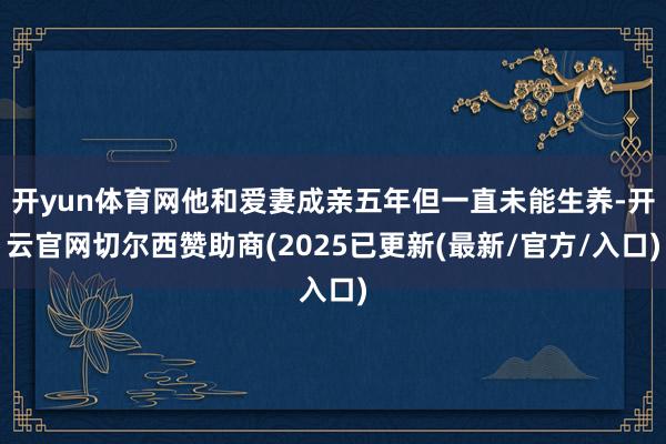 开yun体育网他和爱妻成亲五年但一直未能生养-开云官网切尔西赞助商(2025已更新(最新/官方/入口)