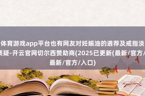 体育游戏app平台也有网友对妊娠油的遴荐及戒指淡薄了质疑-开云官网切尔西赞助商(2025已更新(最新/官方/入口)
