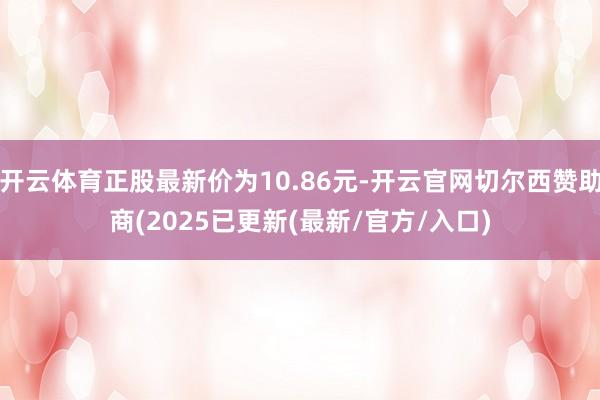 开云体育正股最新价为10.86元-开云官网切尔西赞助商(2025已更新(最新/官方/入口)