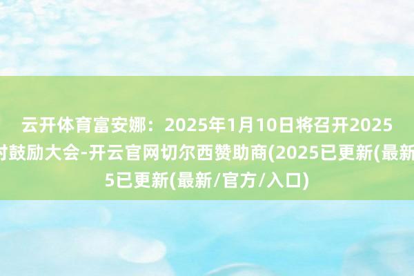 云开体育富安娜：2025年1月10日将召开2025年第一次临时鼓励大会-开云官网切尔西赞助商(2025已更新(最新/官方/入口)