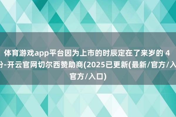 体育游戏app平台因为上市的时辰定在了来岁的 4 月份-开云官网切尔西赞助商(2025已更新(最新/官方/入口)