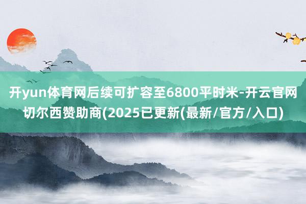 开yun体育网后续可扩容至6800平时米-开云官网切尔西赞助商(2025已更新(最新/官方/入口)
