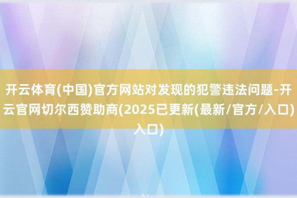 开云体育(中国)官方网站对发现的犯警违法问题-开云官网切尔西赞助商(2025已更新(最新/官方/入口)