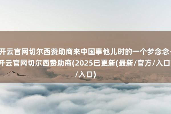 开云官网切尔西赞助商来中国事他儿时的一个梦念念-开云官网切尔西赞助商(2025已更新(最新/官方/入口)