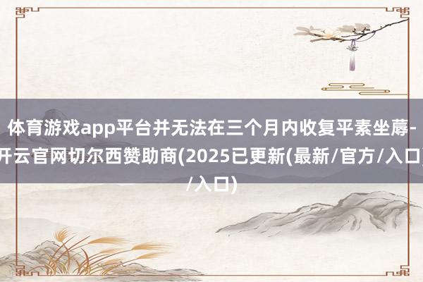 体育游戏app平台并无法在三个月内收复平素坐蓐-开云官网切尔西赞助商(2025已更新(最新/官方/入口)