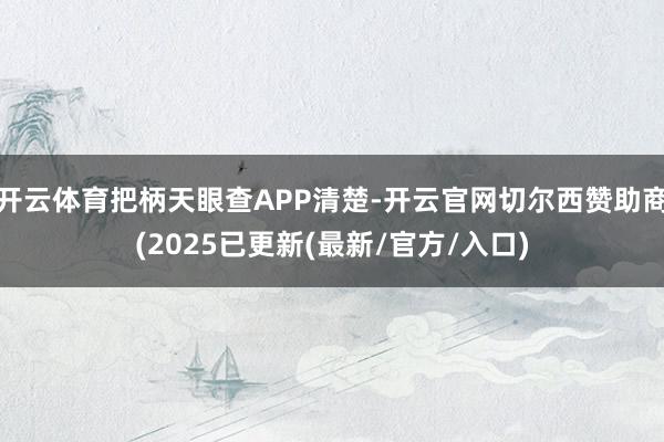开云体育把柄天眼查APP清楚-开云官网切尔西赞助商(2025已更新(最新/官方/入口)
