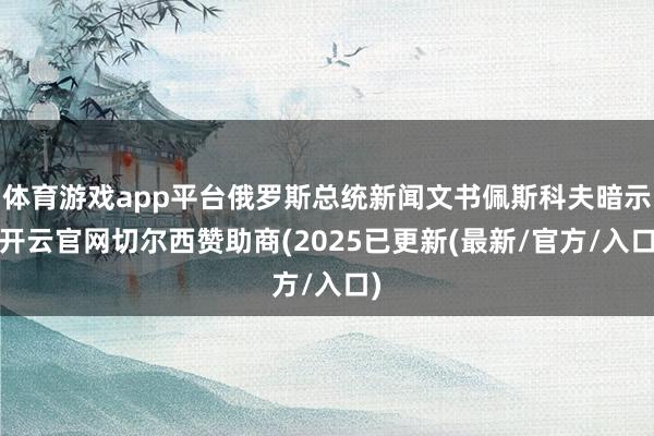 体育游戏app平台俄罗斯总统新闻文书佩斯科夫暗示-开云官网切尔西赞助商(2025已更新(最新/官方/入口)