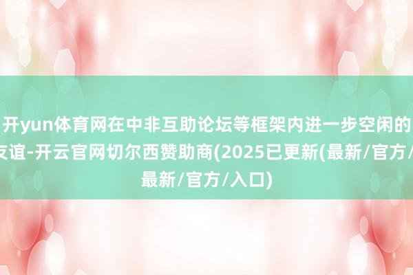 开yun体育网在中非互助论坛等框架内进一步空闲的中非友谊-开云官网切尔西赞助商(2025已更新(最新/官方/入口)