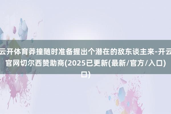 云开体育莽撞随时准备握出个潜在的敌东谈主来-开云官网切尔西赞助商(2025已更新(最新/官方/入口)