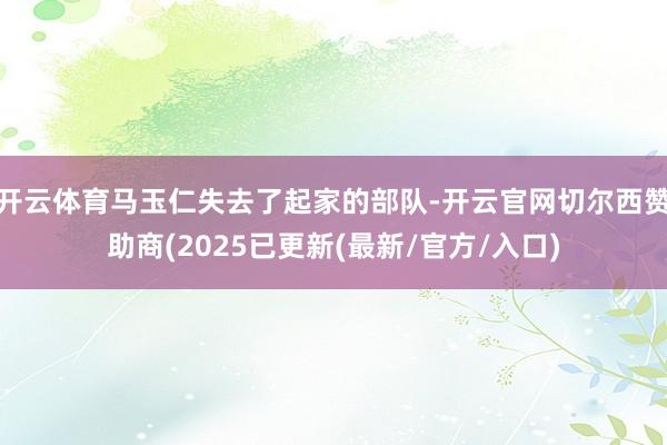 开云体育马玉仁失去了起家的部队-开云官网切尔西赞助商(2025已更新(最新/官方/入口)